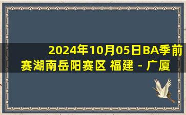 2024年10月05日BA季前赛湖南岳阳赛区 福建 - 广厦 全场录像